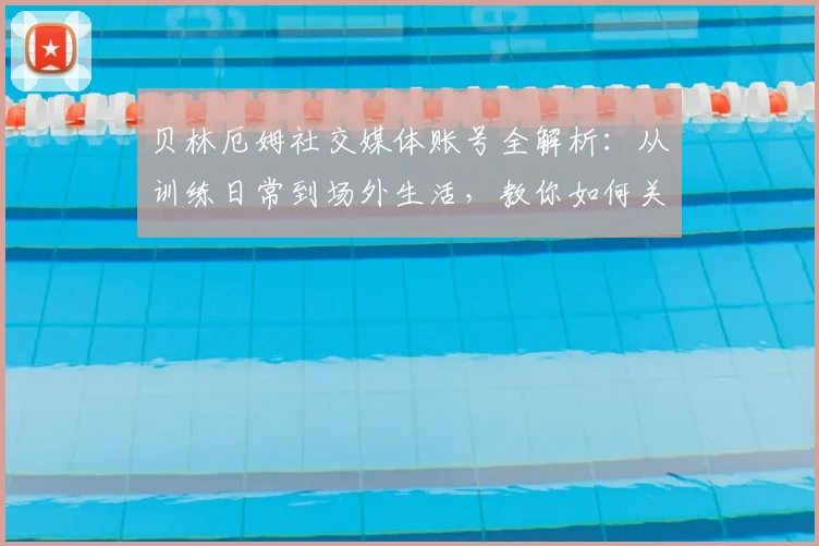 贝林厄姆社交媒体账号全解析：从训练日常到场外生活，教你如何关注他的最新动态