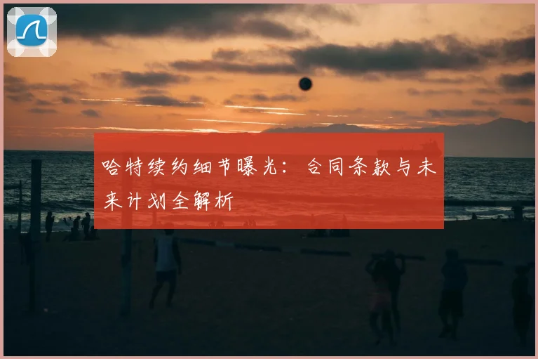 哈特续约细节曝光:合同条款与未来计划全解析