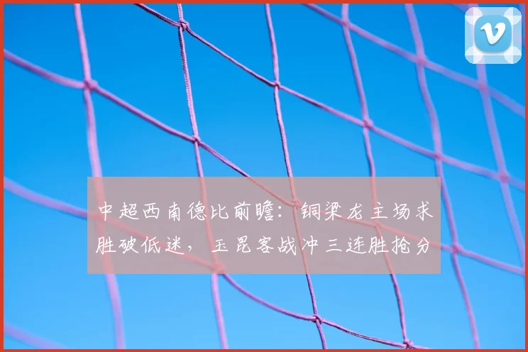 中超西南德比前瞻:铜梁龙主场求胜破低迷,玉昆客战冲三连胜抢分争第二