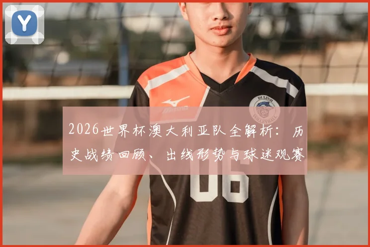 2026世界杯澳大利亚队全解析：历史战绩回顾、出线形势与球迷观赛必备指南