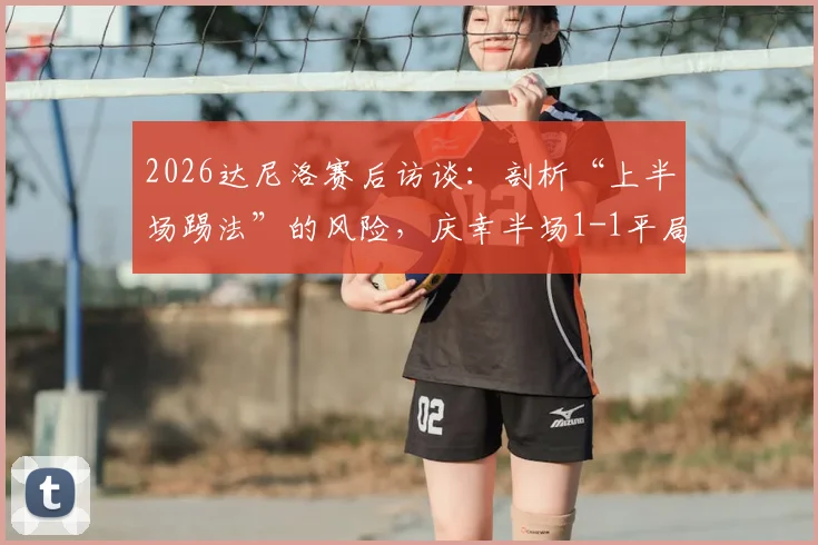 2026达尼洛赛后访谈:剖析“上半场踢法”的风险,庆幸半场1-1平局背后的战术考量