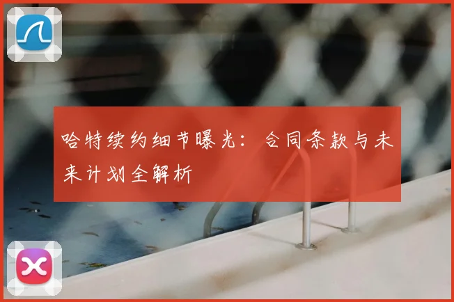 哈特续约细节曝光：合同条款与未来计划全解析