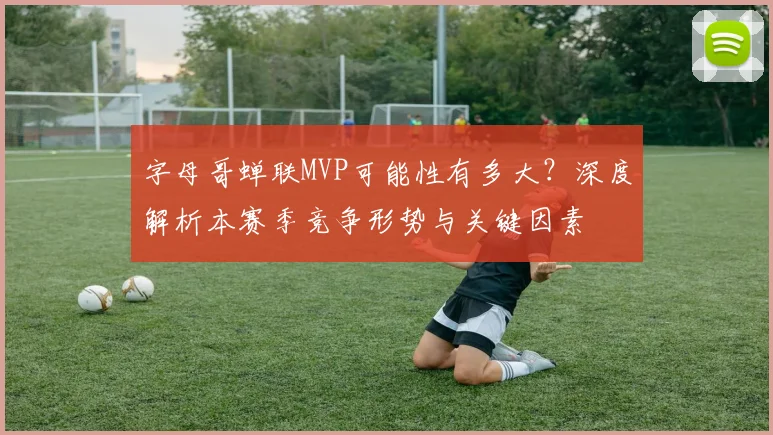 字母哥蝉联MVP可能性有多大？深度解析本赛季竞争形势与关键因素