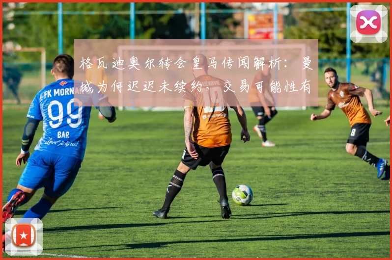 格瓦迪奥尔转会皇马传闻解析：曼城为何迟迟未续约，交易可能性有多大？